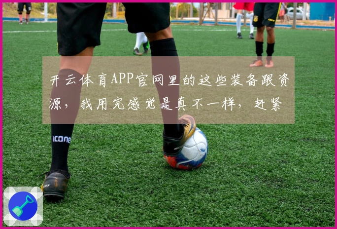 开云体育APP官网里的这些装备跟资源，我用完感觉是真不一样，赶紧来看看！