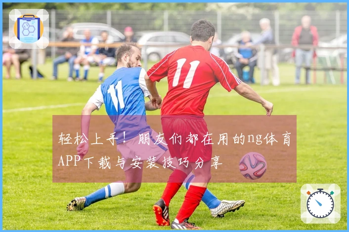 轻松上手！朋友们都在用的ng体育APP下载与安装技巧分享