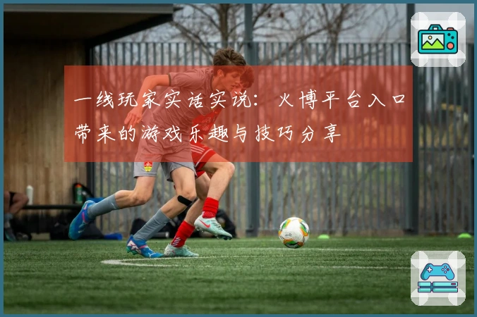 一线玩家实话实说：火博平台入口带来的游戏乐趣与技巧分享